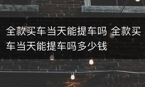 全款买车当天能提车吗 全款买车当天能提车吗多少钱