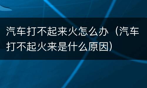 汽车打不起来火怎么办（汽车打不起火来是什么原因）