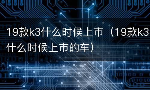 19款k3什么时候上市（19款k3什么时候上市的车）