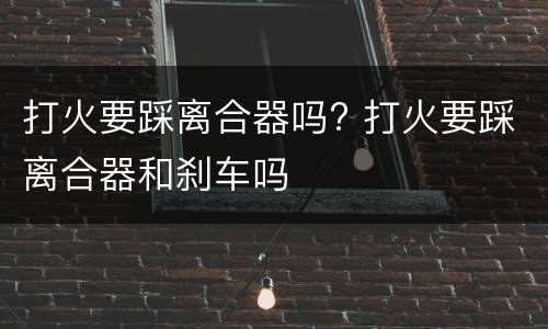 打火要踩离合器吗? 打火要踩离合器和刹车吗