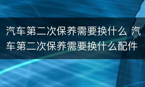 汽车第二次保养需要换什么 汽车第二次保养需要换什么配件