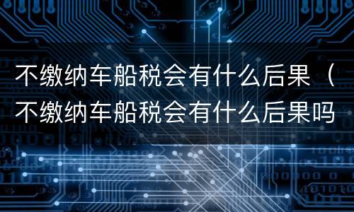 不缴纳车船税会有什么后果（不缴纳车船税会有什么后果吗）