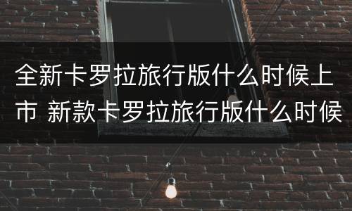 全新卡罗拉旅行版什么时候上市 新款卡罗拉旅行版什么时候上市