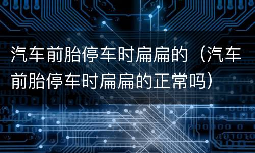 汽车前胎停车时扁扁的（汽车前胎停车时扁扁的正常吗）