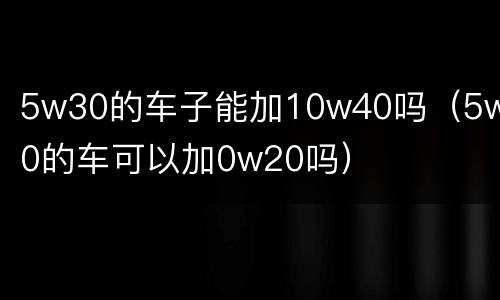5w30的车子能加10w40吗（5w30的车可以加0w20吗）