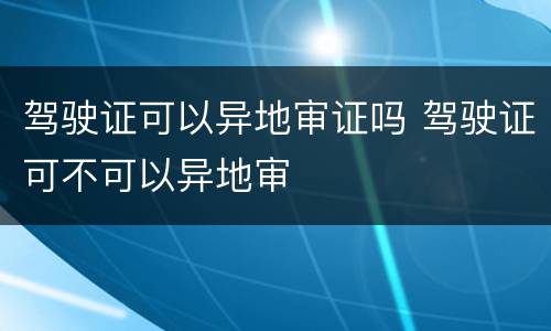 驾驶证可以异地审证吗 驾驶证可不可以异地审