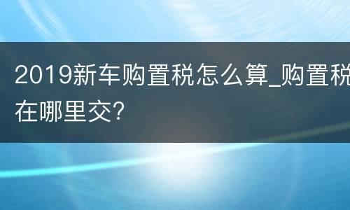 2019新车购置税怎么算_购置税在哪里交?