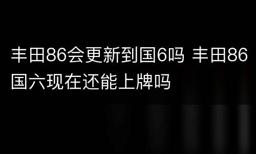 丰田86会更新到国6吗 丰田86国六现在还能上牌吗