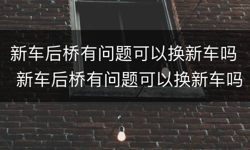 新车后桥有问题可以换新车吗 新车后桥有问题可以换新车吗多少钱