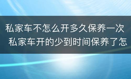 私家车不怎么开多久保养一次 私家车开的少到时间保养了怎么办