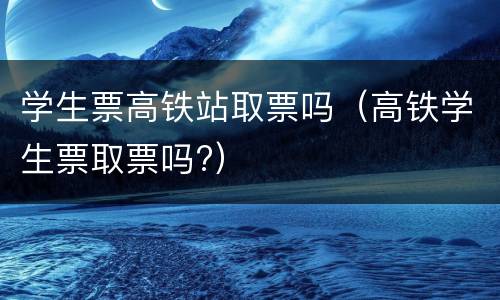 学生票高铁站取票吗（高铁学生票取票吗?）