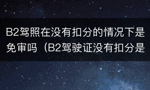 B2驾照在没有扣分的情况下是免审吗（B2驾驶证没有扣分是不是不用年审）