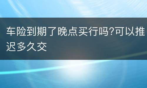 车险到期了晚点买行吗?可以推迟多久交