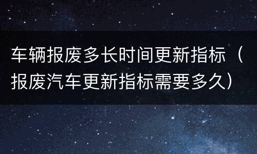 车辆报废多长时间更新指标（报废汽车更新指标需要多久）