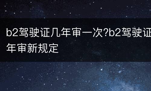 b2驾驶证几年审一次?b2驾驶证年审新规定