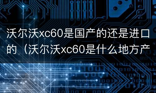 沃尔沃xc60是国产的还是进口的（沃尔沃xc60是什么地方产的）