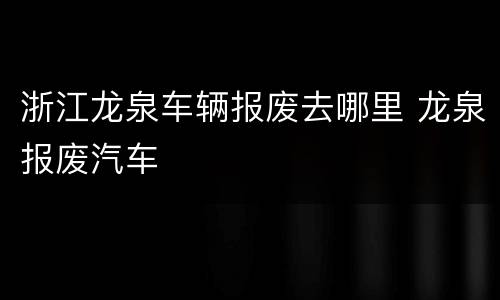 浙江龙泉车辆报废去哪里 龙泉报废汽车