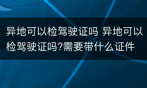 异地可以检驾驶证吗 异地可以检驾驶证吗?需要带什么证件