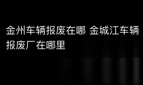 金州车辆报废在哪 金城江车辆报废厂在哪里