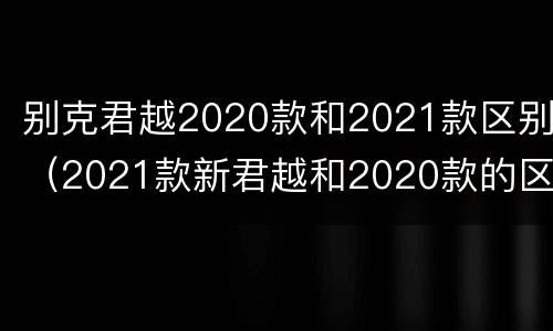 别克君越2020款和2021款区别（2021款新君越和2020款的区别）