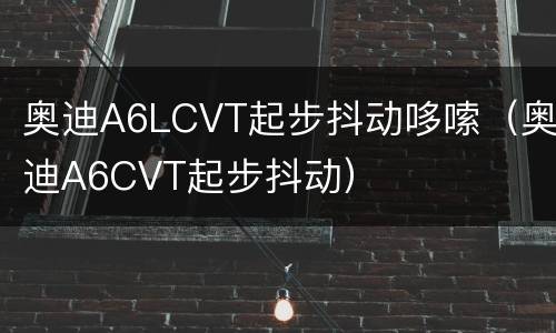 奥迪A6LCVT起步抖动哆嗦（奥迪A6CVT起步抖动）