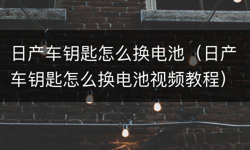 日产车钥匙怎么换电池（日产车钥匙怎么换电池视频教程）