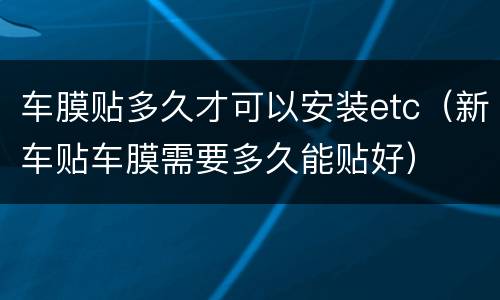 车膜贴多久才可以安装etc（新车贴车膜需要多久能贴好）