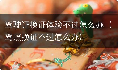 驾驶证换证体验不过怎么办（驾照换证不过怎么办）