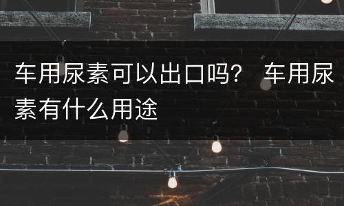 车用尿素可以出口吗？ 车用尿素有什么用途