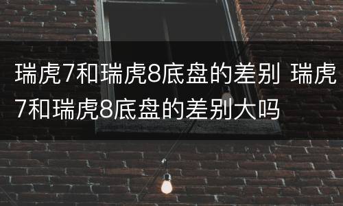 瑞虎7和瑞虎8底盘的差别 瑞虎7和瑞虎8底盘的差别大吗