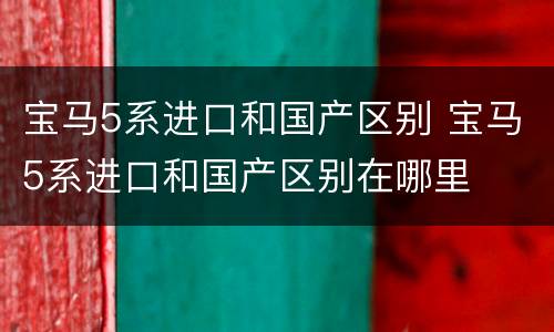 宝马5系进口和国产区别 宝马5系进口和国产区别在哪里
