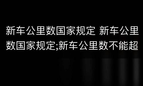 新车公里数国家规定 新车公里数国家规定;新车公里数不能超过多少