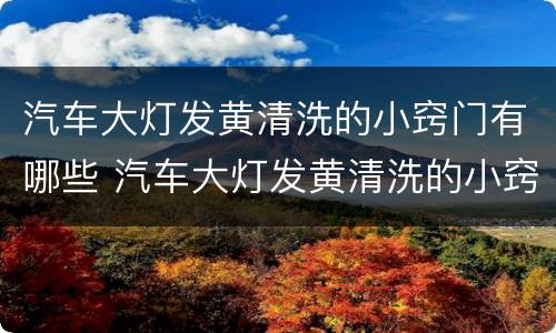 汽车大灯发黄清洗的小窍门有哪些 汽车大灯发黄清洗的小窍门有哪些图片