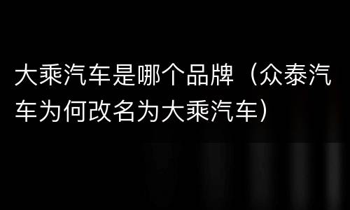 大乘汽车是哪个品牌（众泰汽车为何改名为大乘汽车）