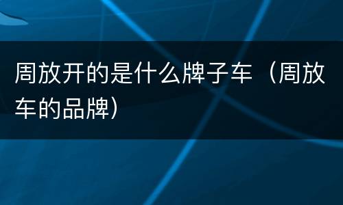 周放开的是什么牌子车（周放车的品牌）