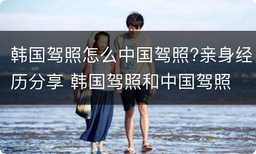 韩国驾照怎么中国驾照?亲身经历分享 韩国驾照和中国驾照