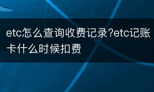 etc怎么查询收费记录?etc记账卡什么时候扣费