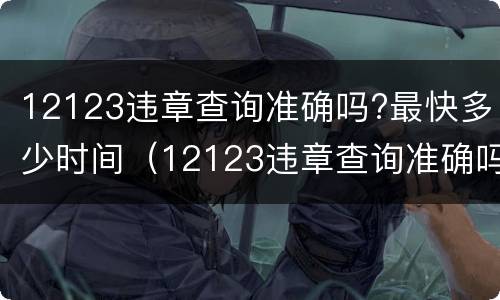 12123违章查询准确吗?最快多少时间（12123违章查询准确吗最快多少时间）