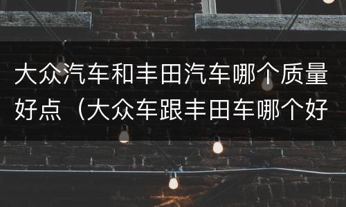 大众汽车和丰田汽车哪个质量好点（大众车跟丰田车哪个好）