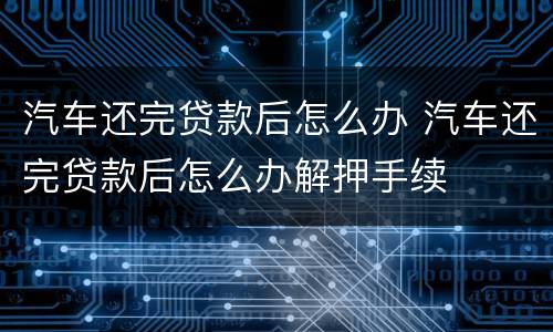汽车还完贷款后怎么办 汽车还完贷款后怎么办解押手续