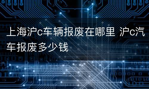 上海沪c车辆报废在哪里 沪c汽车报废多少钱