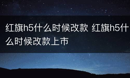 红旗h5什么时候改款 红旗h5什么时候改款上市