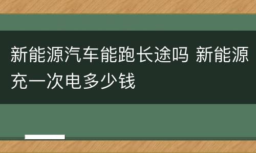 新能源汽车能跑长途吗 新能源充一次电多少钱