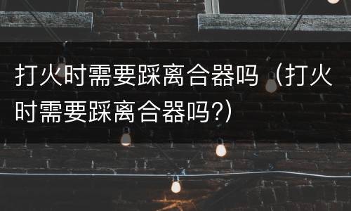 打火时需要踩离合器吗（打火时需要踩离合器吗?）