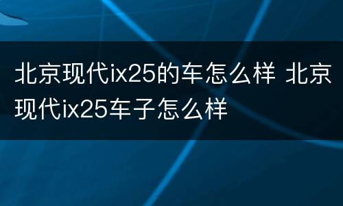 北京现代ix25的车怎么样 北京现代ix25车子怎么样