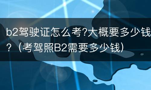b2驾驶证怎么考?大概要多少钱?（考驾照B2需要多少钱）