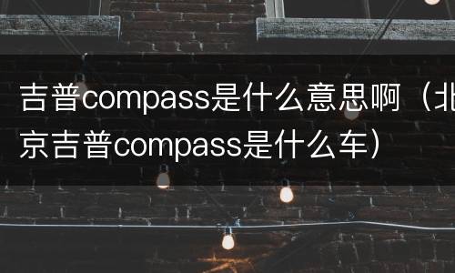 吉普compass是什么意思啊（北京吉普compass是什么车）