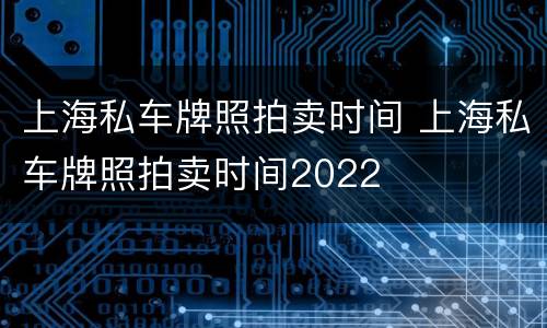 上海私车牌照拍卖时间 上海私车牌照拍卖时间2022