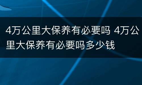 4万公里大保养有必要吗 4万公里大保养有必要吗多少钱