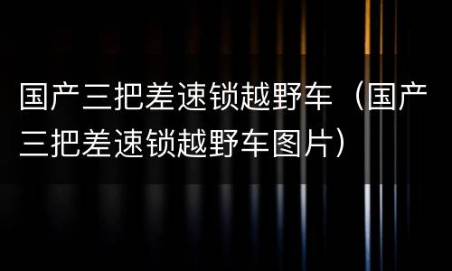 国产三把差速锁越野车（国产三把差速锁越野车图片）